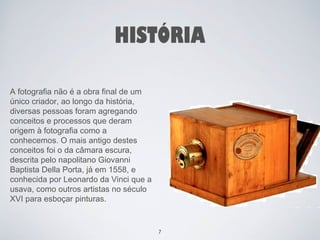 HISTÓRIA 
A fotografia não é a obra final de um 
único criador, ao longo da história, 
diversas pessoas foram agregando 
conceitos e processos que deram 
origem à fotografia como a 
conhecemos. O mais antigo destes 
conceitos foi o da câmara escura, 
descrita pelo napolitano Giovanni 
Baptista Della Porta, já em 1558, e 
conhecida por Leonardo da Vinci que a 
usava, como outros artistas no século 
XVI para esboçar pinturas. 
7 
 