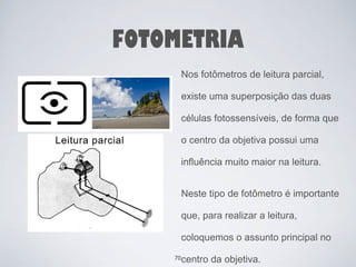 FOTOMETRIA 
Nos fotômetros de leitura parcial, 
existe uma superposição das duas 
células fotossensíveis, de forma que 
o centro da objetiva possui uma 
influência muito maior na leitura. 
Neste tipo de fotômetro é importante 
que, para realizar a leitura, 
coloquemos o assunto principal no 
70centro da objetiva. 
 