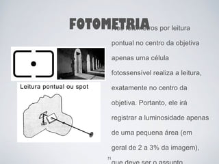FOTOMETRIA 
Nos fotômetros por leitura 
pontual no centro da objetiva 
apenas uma célula 
fotossensível realiza a leitura, 
exatamente no centro da 
objetiva. Portanto, ele irá 
registrar a luminosidade apenas 
de uma pequena área (em 
geral de 2 a 3% da imagem), 
que deve ser o assunto 
71 
 