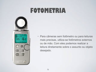 FOTOMETRIA 
• Para câmeras sem fotômetro ou para leituras 
mais precisas, utiliza-se fotômetros externos 
ou de mão. Com eles podemos realizar a 
leitura diretamente sobre o assunto ou objeto 
desejado. 
73 
 