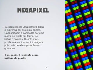 MEGAPIXEL 
• A resolução de uma câmera digital 
é expressa por pixels ou pontos. 
Cada imagem é composta por uma 
matriz de pixels em forma de 
linhas e colunas. Quanto mais 
pixels, mais nítida será a imagem, 
pois mais detalhes poderão ser 
gravados. 
• 1 megapixel equivale a um 
milhão de pixels. 
78 
 