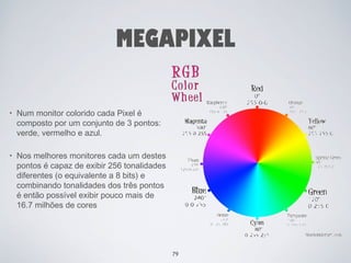 MEGAPIXEL 
• Num monitor colorido cada Pixel é 
composto por um conjunto de 3 pontos: 
verde, vermelho e azul. 
• Nos melhores monitores cada um destes 
pontos é capaz de exibir 256 tonalidades 
diferentes (o equivalente a 8 bits) e 
combinando tonalidades dos três pontos 
é então possível exibir pouco mais de 
16.7 milhões de cores 
79 
 