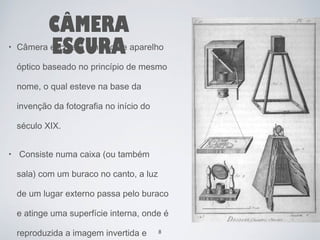 CÂMERA 
• Câmera eEscSuraC é UumR tipoA de aparelho 
óptico baseado no princípio de mesmo 
nome, o qual esteve na base da 
invenção da fotografia no início do 
século XIX. 
• Consiste numa caixa (ou também 
sala) com um buraco no canto, a luz 
de um lugar externo passa pelo buraco 
e atinge uma superfície interna, onde é 
reproduzida a imagem invertida e 
8 
 