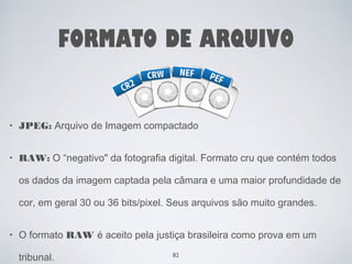 FORMATO DE ARQUIVO 
• JPEG: Arquivo de Imagem compactado 
• RAW: O “negativo" da fotografia digital. Formato cru que contém todos 
os dados da imagem captada pela câmara e uma maior profundidade de 
cor, em geral 30 ou 36 bits/pixel. Seus arquivos são muito grandes. 
• O formato RAW é aceito pela justiça brasileira como prova em um 
tribunal. 82 
 