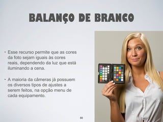BALANÇO DE BRANCO 
• Esse recurso permite que as cores 
da foto sejam iguais às cores 
reais, dependendo da luz que está 
iluminando a cena. 
• A maioria da câmeras já possuem 
os diversos tipos de ajustes a 
serem feitos, na opção menu de 
cada equipamento. 
88 
 