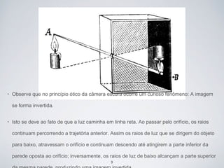 • Observe que no princípio ótico da câmera escura ocorre um curioso fenômeno: A imagem 
se forma invertida. 
• Isto se deve ao fato de que a luz caminha em linha reta. Ao passar pelo orifício, os raios 
continuam percorrendo a trajetória anterior. Assim os raios de luz que se dirigem do objeto 
para baixo, atravessam o orifício e continuam descendo até atingirem a parte inferior da 
parede oposta ao orifício; inversamente, os raios de luz de baixo alcançam a parte superior 
9 
da mesma parede, produzindo uma imagem invertida. 
 
