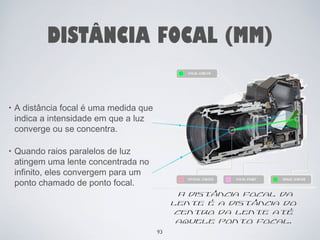 DISTÂNCIA FOCAL (MM) 
• A distância focal é uma medida que 
indica a intensidade em que a luz 
converge ou se concentra. 
• Quando raios paralelos de luz 
atingem uma lente concentrada no 
infinito, eles convergem para um 
ponto chamado de ponto focal. 
A distância focal da 
lente é a distância do 
centro da lente até 
aquele ponto focal. 
93 
 
