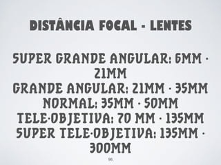 DISTÂNCIA FOCAL - LENTES 
SUPER GRANDE ANGULAR: 6MM - 
21MM 
GRANDE ANGULAR: 21MM - 35MM 
NORMAL: 35MM - 50MM 
TELE-OBJETIVA: 70 MM - 135MM 
SUPER TELE-OBJETIVA: 135MM - 
300MM 
96 
 