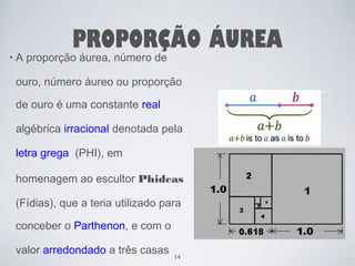 PROPORÇÃO ÁUREA 
• A proporção áurea, número de 
ouro, número áureo ou proporção 
de ouro é uma constante real 
algébrica irracional denotada pela 
letra grega (PHI), em 
homenagem ao escultor Phideas 
(Fídias), que a teria utilizado para 
conceber o Parthenon, e com o 
valor arredondado a três casas 
14 
 