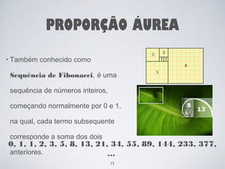 PROPORÇÃO ÁUREA 
• Também conhecido como 
Sequência de Fibonacci, é uma 
sequência de números inteiros, 
começando normalmente por 0 e 1, 
na qual, cada termo subsequente 
corresponde a soma dos dois 
anteriores. 
0, 1, 1, 2, 3, 5, 8, 13, 21, 34, 55, 89, 144, 233, 377, 
… 
15 
 