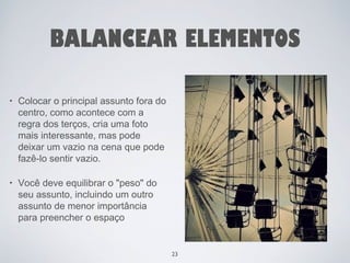 BALANCEAR ELEMENTOS 
• Colocar o principal assunto fora do 
centro, como acontece com a 
regra dos terços, cria uma foto 
mais interessante, mas pode 
deixar um vazio na cena que pode 
fazê-lo sentir vazio. 
• Você deve equilibrar o "peso" do 
seu assunto, incluindo um outro 
assunto de menor importância 
para preencher o espaço 
23 
 