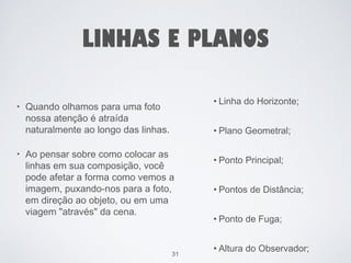 LINHAS E PLANOS 
• Linha do Horizonte; 
• Plano Geometral; 
• Ponto Principal; 
• Pontos de Distância; 
• Ponto de Fuga; 
• Altura do Observador; 
31 
• Quando olhamos para uma foto 
nossa atenção é atraída 
naturalmente ao longo das linhas. 
• Ao pensar sobre como colocar as 
linhas em sua composição, você 
pode afetar a forma como vemos a 
imagem, puxando-nos para a foto, 
em direção ao objeto, ou em uma 
viagem "através" da cena. 
 