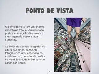 PONTO DE VISTA 
• O ponto de vista tem um enorme 
impacto na foto, e seu resultado, 
pode afetar significativamente a 
mensagem de que o imagem 
transmite. 
• Ao invés de apenas fotografar na 
altura dos olhos, considere 
fotografar do alto, descendo ao 
nível do chão, de lado, de costas, 
de muito longe, de muito perto, e 
assim por diante. 
38 
 
