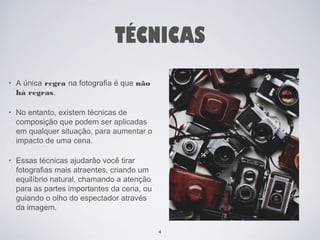 TÉCNICAS 
• A única regra na fotografia é que não 
há regras. 
• No entanto, existem técnicas de 
composição que podem ser aplicadas 
em qualquer situação, para aumentar o 
impacto de uma cena. 
• Essas técnicas ajudarão você tirar 
fotografias mais atraentes, criando um 
equilíbrio natural, chamando a atenção 
para as partes importantes da cena, ou 
guiando o olho do espectador através 
da imagem. 
4 
 