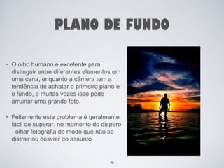 PLANO DE FUNDO 
• O olho humano é excelente para 
distinguir entre diferentes elementos em 
uma cena, enquanto a câmera tem a 
tendência de achatar o primeiro plano e 
o fundo, e muitas vezes isso pode 
arruinar uma grande foto. 
• Felizmente este problema é geralmente 
fácil de superar, no momento do disparo 
- olhar fotografia de modo que não se 
distrair ou desviar do assunto 
46 
 