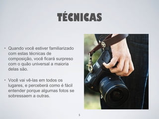 TÉCNICAS 
• Quando você estiver familiarizado 
com estas técnicas de 
composição, você ficará surpreso 
com o quão universal a maioria 
delas são. 
• Você vai vê-las em todos os 
lugares, e perceberá como é fácil 
entender porque algumas fotos se 
sobressaem a outras. 
5 
 
