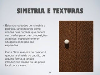 SIMETRIA E TEXTURAS 
• Estamos rodeados por simetria e 
padrões, tanto naturais como 
criados pelo homem, que podem 
ser usadas para criar composições 
atraentes, especialmente em 
situações onde não são 
esperados. 
• Outra ótima maneira de compor é 
quebrar a simetria ou padrão, de 
alguma forma, a tensão 
introduzindo tensão ou um ponto 
focal para a cena. 
53 
 