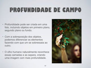 PROFUNDIDADE DE CAMPO 
• Profundidade pode ser criada em uma 
foto, incluindo objetos em primeiro plano, 
segundo plano ou fundo. 
• Com a sobreposição dos objetos, 
podemos diferenciar os elementos 
fazendo com que um se sobressaia ao 
outro. 
• O olho humano naturalmente reconhece 
essas camadas e as separa, criando 
uma imagem com mais profundidade. 
61 
 