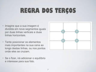 REGRA DOS TERÇOS 
• Imagine que a sua imagem é 
dividida em nove segmentos iguais 
por duas linhas verticais e duas 
linhas horizontais. 
• Tente posicionar os elementos 
mais importantes na sua cena ao 
longo destas linhas, ou nos pontos 
onde eles se cruzam. 
• Se o fizer, irá adicionar o equilíbrio 
e interesse para sua foto. 
7 
 