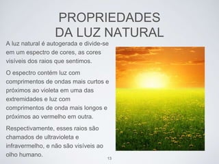PROPRIEDADES 
DA LUZ NATURAL 
A luz natural é autogerada e divide-se 
em um espectro de cores, as cores 
visíveis dos raios que sentimos. 
O espectro contém luz com 
comprimentos de ondas mais curtos e 
próximos ao violeta em uma das 
extremidades e luz com 
comprimentos de onda mais longos e 
próximos ao vermelho em outra. 
Respectivamente, esses raios são 
chamados de ultravioleta e 
infravermelho, e não são visíveis ao 
olho humano. 
13 
 