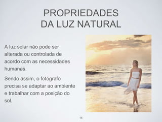 PROPRIEDADES 
DA LUZ NATURAL 
A luz solar não pode ser 
alterada ou controlada de 
acordo com as necessidades 
humanas. 
Sendo assim, o fotógrafo 
precisa se adaptar ao ambiente 
e trabalhar com a posição do 
sol. 
14 
 