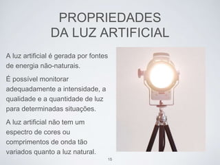PROPRIEDADES 
DA LUZ ARTIFICIAL 
A luz artificial é gerada por fontes 
de energia não-naturais. 
É possível monitorar 
adequadamente a intensidade, a 
qualidade e a quantidade de luz 
para determinadas situações. 
A luz artificial não tem um 
espectro de cores ou 
comprimentos de onda tão 
variados quanto a luz natural. 
15 
 