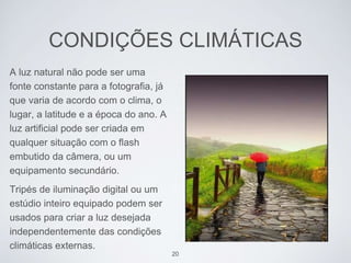 CONDIÇÕES CLIMÁTICAS 
A luz natural não pode ser uma 
fonte constante para a fotografia, já 
que varia de acordo com o clima, o 
lugar, a latitude e a época do ano. A 
luz artificial pode ser criada em 
qualquer situação com o flash 
embutido da câmera, ou um 
equipamento secundário. 
Tripés de iluminação digital ou um 
estúdio inteiro equipado podem ser 
usados para criar a luz desejada 
independentemente das condições 
climáticas externas. 
20 
 