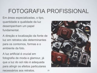 FOTOGRAFIA PROFISSIONAL 
Em áreas especializadas, o tipo, 
quantidade e qualidade da luz 
desempenham um papel 
fundamental. 
A direção e localização da fonte de 
luz em retratos são determinantes 
para os contornos, formas e o 
ambiente da foto. 
A luz artificial é crucial em 
fotografia de moda e glamour, já 
que a luz do sol não é adequada 
para atingir os efeitos particulares 
necessários aos retratos. 25 
 