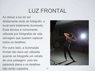 LUZ FRONTAL 
Ao deixar a luz do sol 
diretamente atrás do fotógrafo, o 
local será totalmente iluminado. 
Essa técnica é comumente 
utilizada por fotógrafos de vida 
selvagem que querem capturar 
todos os detalhes. 
Por outro lado, a iluminação 
frontal não deve ser utilizada 
quando se fotografa um retrato 
de uma paisagem, pois ela 
parecerá plana e os detalhes 
não serão captados. 27 
 