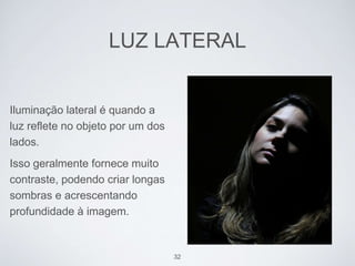 LUZ LATERAL 
Iluminação lateral é quando a 
luz reflete no objeto por um dos 
lados. 
Isso geralmente fornece muito 
contraste, podendo criar longas 
sombras e acrescentando 
profundidade à imagem. 
32 
 
