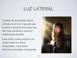 LUZ LATERAL 
O efeito de iluminação lateral 
indireta ao ar livre é aquele que 
envolve o local de foco para que 
não haja sombras e nenhum 
detalhe seja perdido. 
Esse efeito criará sombras em 
certas áreas do objeto 
fotografado, o que pode 
adicionar atmosfera à fotografia. 
33 
 