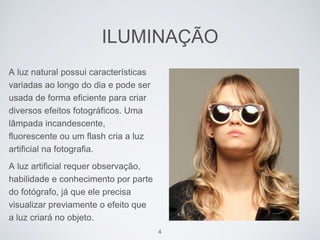 ILUMINAÇÃO 
A luz natural possui características 
variadas ao longo do dia e pode ser 
usada de forma eficiente para criar 
diversos efeitos fotográficos. Uma 
lâmpada incandescente, 
fluorescente ou um flash cria a luz 
artificial na fotografia. 
A luz artificial requer observação, 
habilidade e conhecimento por parte 
do fotógrafo, já que ele precisa 
visualizar previamente o efeito que 
a luz criará no objeto. 
4 
 