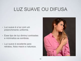 LUZ SUAVE OU DIFUSA 
• Luz suave é a luz com um 
preenchimento uniforme. 
• Esse tipo de luz diminui contrastes 
e minimaliza as sombras. 
• Luz suave é excelente para 
retratos, fotos macro e natureza. 
42 
 