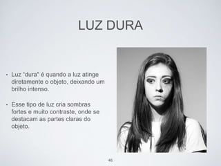 LUZ DURA 
• Luz “dura" é quando a luz atinge 
diretamente o objeto, deixando um 
brilho intenso. 
• Esse tipo de luz cria sombras 
fortes e muito contraste, onde se 
destacam as partes claras do 
objeto. 
46 
 