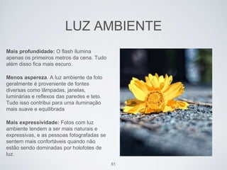 LUZ AMBIENTE 
Mais profundidade: O flash ilumina 
apenas os primeiros metros da cena. Tudo 
além disso fica mais escuro. 
Menos aspereza. A luz ambiente da foto 
geralmente é proveniente de fontes 
diversas como lâmpadas, janelas, 
luminárias e reflexos das paredes e teto. 
Tudo isso contribui para uma iluminação 
mais suave e equilibrada 
Mais expressividade: Fotos com luz 
ambiente tendem a ser mais naturais e 
expressivas, e as pessoas fotografadas se 
sentem mais confortáveis quando não 
estão sendo dominadas por holofotes de 
luz. 
51 
 