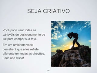 SEJA CRIATIVO 
Você pode usar todas as 
váriavéis de posicionamento de 
luz para compor sua foto. 
Em um ambiente você 
perceberá que a luz reflete 
diferente em todas as direções. 
Faça uso disso! 
60 
 