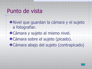 Punto de vista Nivel que guardan la cámara y el sujeto a fotografiar. Cámara y sujeto al mismo nivel. Cámara sobre el sujeto (picado). Cámara abajo del sujeto (contrapicado) 