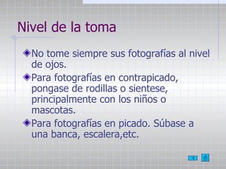 Nivel de la toma No tome siempre sus fotografías al nivel de ojos. Para fotografías en contrapicado, pongase de rodillas o sientese, principalmente con los niños o mascotas. Para fotografías en picado. Súbase a una banca, escalera,etc. 
