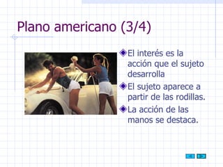 Plano americano (3/4) El interés es la acción que el sujeto desarrolla  El sujeto aparece a partir de las rodillas. La acción de las manos se destaca. 