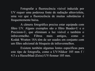 Fotografar a fluorescência visível induzida por
UV requer uma poderosa fonte de radiação ultravioleta,
uma vez que a fluorescência de muitas substâncias é
frequentemente baixa.
A câmera fotográfica precisa estar equipada com
filtro UV. Alguns exemplos são o filtro Baader-U e o
Precision-U, que eliminam a luz visível e também o
infravermelho. Filtros mais antigos, como o
Kodak Wratten 18A têm de ser usados em conjunto com
um filtro adicional de bloqueio de infravermelhos.
Existem também algumas lentes específicas para
este tipo de fotografia, como a UV-Nikkor 105 mm f /
4.5 e a Hasselblad (Zeiss) UV-Sonnar 105 mm.
 