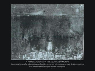 A PRIMEIRA FOTOGRAFIA SUB-AQUÁTICA DO MUNDO
A primeira fotografia subaquática conhecida no mundo foi realizada na baía de Weymouth na
Grã-Bretanha em1856 por William Thompson.
 