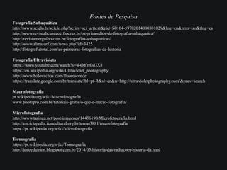 Fontes de Pesquisa
Fotografia Subaquática
http://www.scielo.br/scielo.php?script=sci_arttext&pid=S0104-59702014000301029&lng=en&nrm=iso&tlng=es
http://www.revistahcsm.coc.fiocruz.br/os-primordios-da-fotografia-subaquatica/
http://revistamergulho.com.br/fotografias-subaquaticas/
http://www.almasurf.com/news.php?id=3425
http://fotografiatotal.com/as-primeiras-fotografias-da-historia
Fotografia Ultravioleta
https://www.youtube.com/watch?v=4-QYzt0sGX8
https://en.wikipedia.org/wiki/Ultraviolet_photography
http://www.holovachov.com/fluorescence
https://translate.google.com.br/translate?hl=pt-R&sl=en&u=http://ultravioletphotography.com/&prev=search
Macrofotografia
pt.wikipedia.org/wiki/Macrofotografia
www.photopro.com.br/tutoriais-gratis/o-que-e-macro-fotografia/
Microfotografia
http://www.taringa.net/post/imagenes/14436190/Microfotografia.html
http://enciclopedia.itaucultural.org.br/termo3881/microfotografia
https://pt.wikipedia.org/wiki/Microfotografia
Termografia
https://pt.wikipedia.org/wiki/Termografia
http://joaoeduirion.blogspot.com.br/2014/03/historia-das-radiacoes-historia-da.html
 