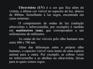 Ultravioleta (UV) é a cor que fica além do
violeta, a última cor visível no espectro da luz, abaixo
de 400nm. Semelhante à luz negra, encontrada em
casas noturnas.
O comprimento de ondas de luz (radiação
ultravioleta e infravermelha, por exemplo) é medido
em nanômetros (nm), que correspondem a um
milionésimo de milímetro.
As ondas de luz visíveis pelo olho humano tem
entre 400 e 700 nm.
Além das diferenças entre o próprio olho
humano, o espectro visível varia muito de uma espécie
animal para a outra. Por exemplo, as cobras veem
no infravermelho e as abelhas no ultravioleta, faixas
para as quais somos cegos.
 