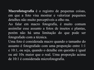 Macrofotografia é o registro de pequenas coisas,
em que a foto visa mostrar e valorizar pequenos
detalhes não muito perceptíveis a olho nu.
Ao falar em macro fotografia, é muito comum
assimilar esse assunto a fotos de insetos e plantas,
porém não há uma limitação do que pode ser
fotografado com a técnica.
Uma foto é considerada macro quando o tamanho do
assunto é fotografado com uma proporção entre 1:1
e 10:1, ou seja, quando o detalhe em questão é igual
ou até 10x maior que o real. Uma proporção acima
de 10:1 é considerada microfotografia.
 