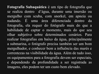 Fotografia Subaquática é um tipo de fotografia que
se realiza dentro d’água, durante uma imersão ou
mergulho com scuba, com snorkel, em apneia ou
nadando. É uma área diferenciada dentro da
fotografia, ela requer do fotógrafo mais do que a
habilidade de captar o momento, mais do que seu
olhar subjetivo sobre determinados cenários. Para
realizar fotografias em baixo da água, principalmente
a submarina, o fotógrafo precisa também ser um bom
mergulhador, e conhecer bem a influência das marés e
correntezas na visibilidade da água. Além de tudo isso,
os equipamentos para a fotografia devem ser especiais,
e dependendo da profundidade a ser registrada as
imagens, eles podem ter um custo bem elevado.
 