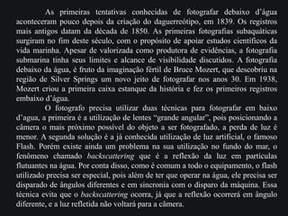 As primeiras tentativas conhecidas de fotografar debaixo d’água
aconteceram pouco depois da criação do daguerreótipo, em 1839. Os registros
mais antigos datam da década de 1850. As primeiras fotografias subaquáticas
surgiram no fim deste século, com o propósito de apoiar estudos científicos da
vida marinha. Apesar de valorizada como produtora de evidências, a fotografia
submarina tinha seus limites e alcance de visibilidade discutidos. A fotografia
debaixo da água, é fruto da imaginação fértil de Bruce Mozert, que descobriu na
região de Silver Springs um novo jeito de fotografar nos anos 30. Em 1938,
Mozert criou a primeira caixa estanque da história e fez os primeiros registros
embaixo d’água.
O fotografo precisa utilizar duas técnicas para fotografar em baixo
d’agua, a primeira é a utilização de lentes “grande angular”, pois posicionando a
câmera o mais próximo possível do objeto a ser fotografado, a perda de luz é
menor. A segunda solução é a já conhecida utilização de luz artificial, o famoso
Flash. Porém existe ainda um problema na sua utilização no fundo do mar, o
fenômeno chamado backscattering que é a reflexão da luz em partículas
flutuantes na água. Por conta disso, como é comum a todo o equipamento, o flash
utilizado precisa ser especial, pois além de ter que operar na água, ele precisa ser
disparado de ângulos diferentes e em sincronia com o disparo da máquina. Essa
técnica evita que o backscattering ocorra, já que a reflexão ocorrerá em ângulo
diferente, e a luz refletida não voltará para a câmera.
 