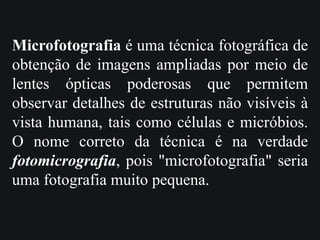 Microfotografia é uma técnica fotográfica de
obtenção de imagens ampliadas por meio de
lentes ópticas poderosas que permitem
observar detalhes de estruturas não visíveis à
vista humana, tais como células e micróbios.
O nome correto da técnica é na verdade
fotomicrografia, pois "microfotografia" seria
uma fotografia muito pequena.
 