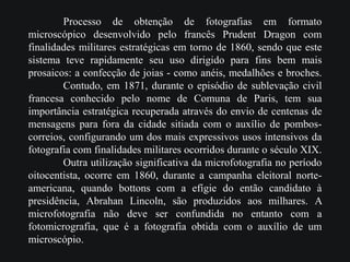 Processo de obtenção de fotografias em formato
microscópico desenvolvido pelo francês Prudent Dragon com
finalidades militares estratégicas em torno de 1860, sendo que este
sistema teve rapidamente seu uso dirigido para fins bem mais
prosaicos: a confecção de joias - como anéis, medalhões e broches.
Contudo, em 1871, durante o episódio de sublevação civil
francesa conhecido pelo nome de Comuna de Paris, tem sua
importância estratégica recuperada através do envio de centenas de
mensagens para fora da cidade sitiada com o auxílio de pombos-
correios, configurando um dos mais expressivos usos intensivos da
fotografia com finalidades militares ocorridos durante o século XIX.
Outra utilização significativa da microfotografia no período
oitocentista, ocorre em 1860, durante a campanha eleitoral norte-
americana, quando bottons com a efígie do então candidato à
presidência, Abrahan Lincoln, são produzidos aos milhares. A
microfotografia não deve ser confundida no entanto com a
fotomicrografia, que é a fotografia obtida com o auxílio de um
microscópio.
 