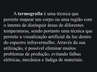 A termografia é uma técnica que
permite mapear um corpo ou uma região com
o intento de distinguir áreas de diferentes
temperaturas, sendo portanto uma técnica que
permite a visualização artificial da luz dentro
do espectro infravermelho. Através da sua
utilização, é possível eliminar muitos
problemas de produção, evitando falhas
elétricas, mecânica e fadiga de materiais.
 