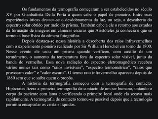 Os fundamentos da termografia começaram a ser estabelecidos no século
XV por Gianbattista Della Porta a quem cabe o papel de pioneiro. Entre suas
experiências óticas destaca-se o desdobramento da luz, ou seja, a descoberta do
espectro solar obtido por meio do prisma. Também cabe a ele o retorno aos estudos
da formação de imagens em câmeras escuras que Aristóteles já conhecia e que se
tornou a base física da câmera fotográfica.
Depois destaca-se nessa história a descoberta dos raios infravermelhos
com o experimento pioneiro realizado por Sir William Herschel em torno de 1800.
Nesse evento ele usou um prisma quando verificou, com auxilio de um
termômetro, o aumento da temperatura fora do espectro solar visível, junto da
banda do vermelho. Essa nova radiação do espectro eletromagnético recebeu
vários nomes tais como “raios invisíveis”, “espectro termométrico”, “raios que
provocam calor” e “calor escuro”. O termo raio infravermelho apareceu depois de
1880 sem que se saiba quem o propôs.
A história da termografia começou com a termografia de contacto.
Hipócrates fizera a primeira termografia de contacto de um ser humano, untando o
corpo do paciente com lama e verificando o primeiro local onde ela secava mais
rapidamente. A termografia de contacto tornou-se possível depois que a tecnologia
permitiu encapsular os cristais líquidos.
 